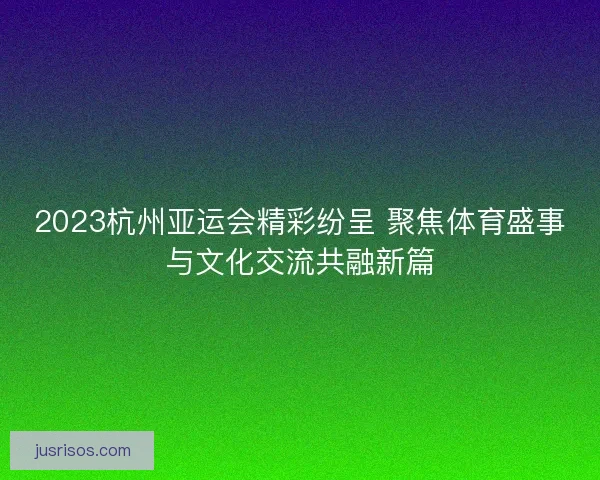 2023杭州亚运会精彩纷呈 聚焦体育盛事与文化交流共融新篇