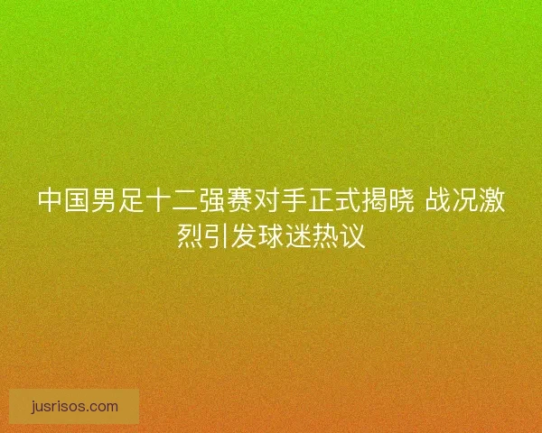 中国男足十二强赛对手正式揭晓 战况激烈引发球迷热议 中国男足十二强赛对手正式揭晓 战况激烈引发球迷热议