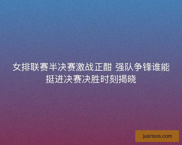 女排联赛半决赛激战正酣 强队争锋谁能挺进决赛决胜时刻揭晓