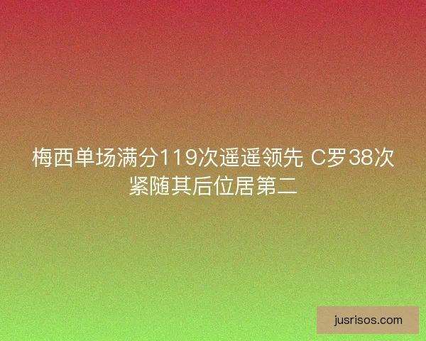 梅西单场满分119次遥遥领先 C罗38次紧随其后位居第二 梅西单场满分119次遥遥领先 C罗38次紧随其后位居第二