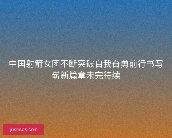 中国射箭女团不断突破自我奋勇前行书写崭新篇章未完待续