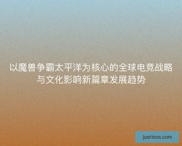 以魔兽争霸太平洋为核心的全球电竞战略与文化影响新篇章发展趋势
