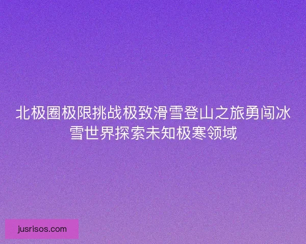 北极圈极限挑战极致滑雪登山之旅勇闯冰雪世界探索未知极寒领域