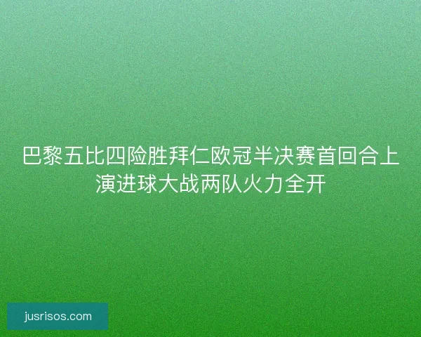 巴黎五比四险胜拜仁欧冠半决赛首回合上演进球大战两队火力全开
