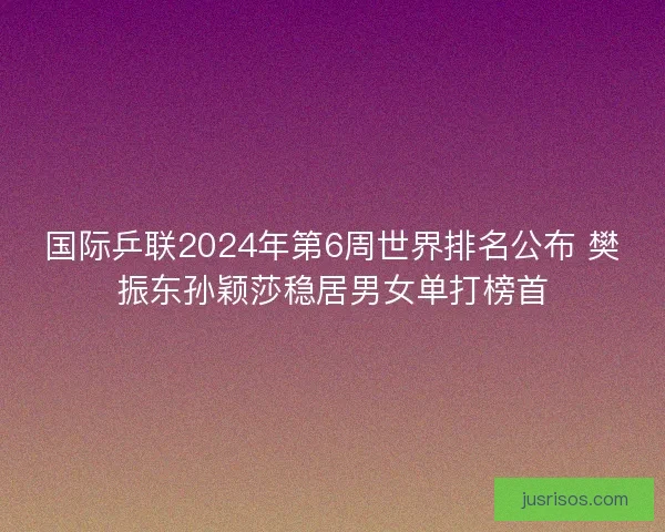 国际乒联2024年第6周世界排名公布 樊振东孙颖莎稳居男女单打榜首