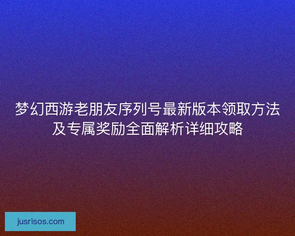 梦幻西游老朋友序列号最新版本领取方法及专属奖励全面解析详细攻略 梦幻西游老朋友序列号最新版本领取方法及专属奖励全面解析详细攻略