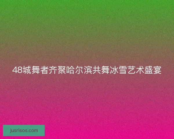 48城舞者齐聚哈尔滨共舞冰雪艺术盛宴 48城舞者齐聚哈尔滨共舞冰雪艺术盛宴