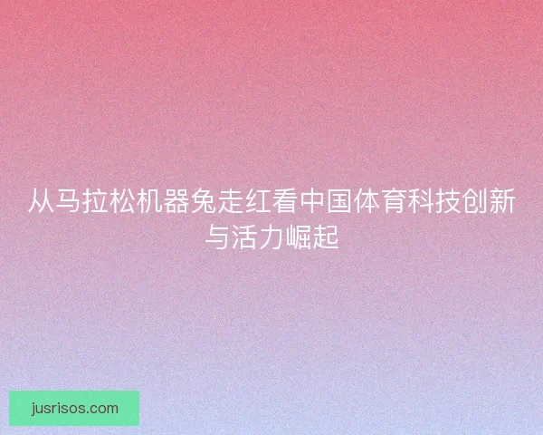 从马拉松机器兔走红看中国体育科技创新与活力崛起