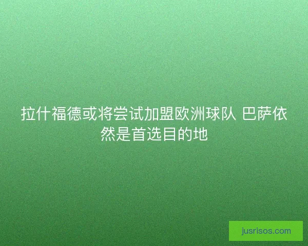拉什福德或将尝试加盟欧洲球队 巴萨依然是首选目的地