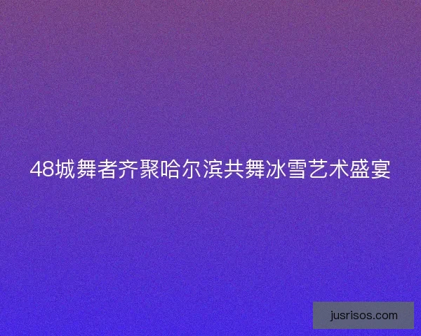 48城舞者齐聚哈尔滨共舞冰雪艺术盛宴