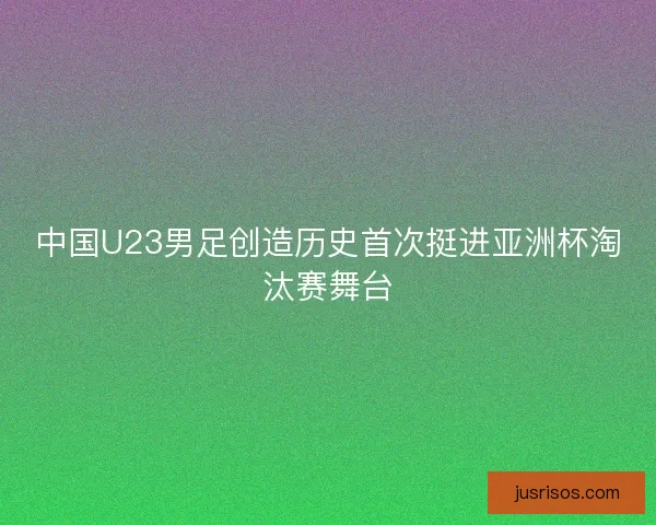 中国U23男足创造历史首次挺进亚洲杯淘汰赛舞台