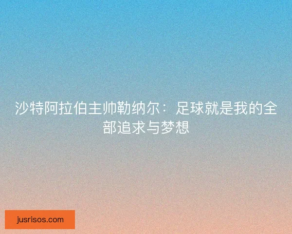沙特阿拉伯主帅勒纳尔:足球就是我的全部追求与梦想 沙特阿拉伯主帅勒纳尔:足球就是我的全部追求与梦想