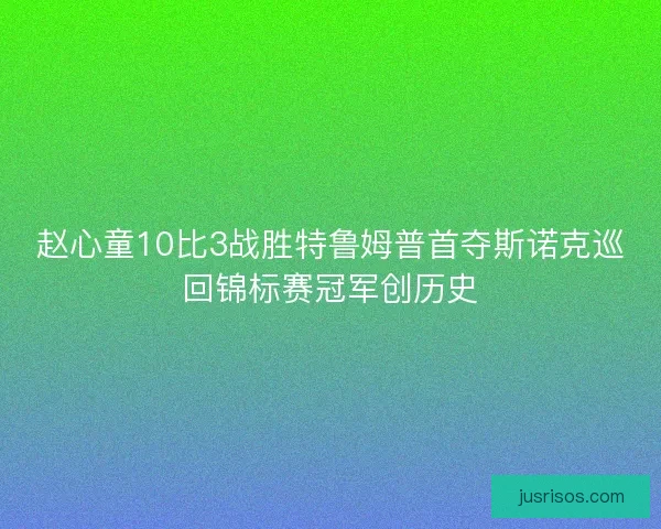 赵心童10比3战胜特鲁姆普首夺斯诺克巡回锦标赛冠军创历史 赵心童10比3战胜特鲁姆普首夺斯诺克巡回锦标赛冠军创历史