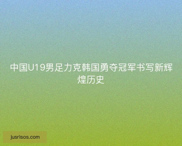 中国U19男足力克韩国勇夺冠军书写新辉煌历史 中国U19男足力克韩国勇夺冠军书写新辉煌历史