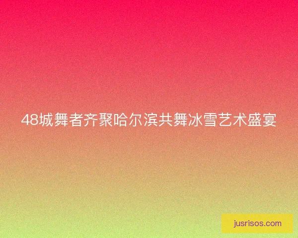 48城舞者齐聚哈尔滨共舞冰雪艺术盛宴