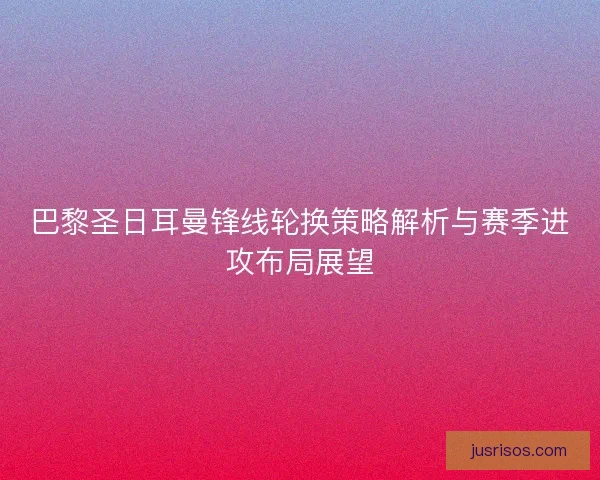 巴黎圣日耳曼锋线轮换策略解析与赛季进攻布局展望 巴黎圣日耳曼锋线轮换策略解析与赛季进攻布局展望